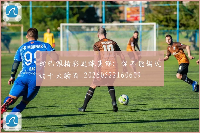姆巴佩精彩进球集锦：你不能错过的十大瞬间_20260522160609