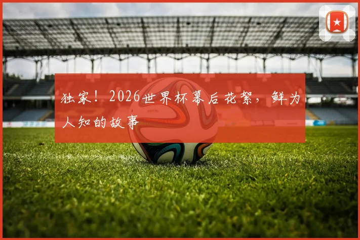 独家！2026世界杯幕后花絮，鲜为人知的故事