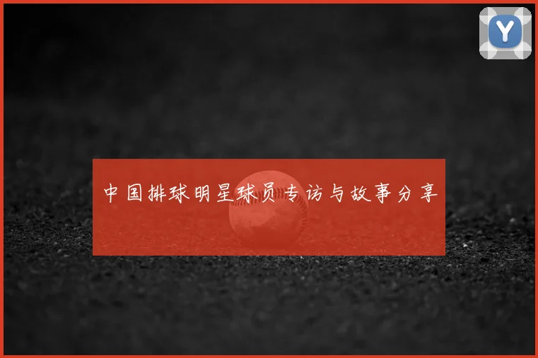 中国排球明星球员专访与故事分享
