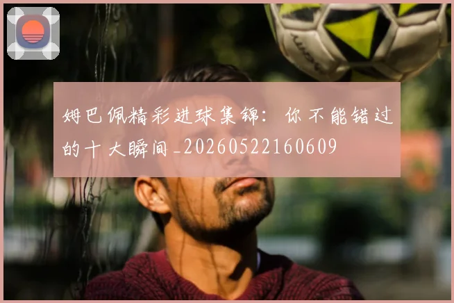 姆巴佩精彩进球集锦：你不能错过的十大瞬间_20260522160609