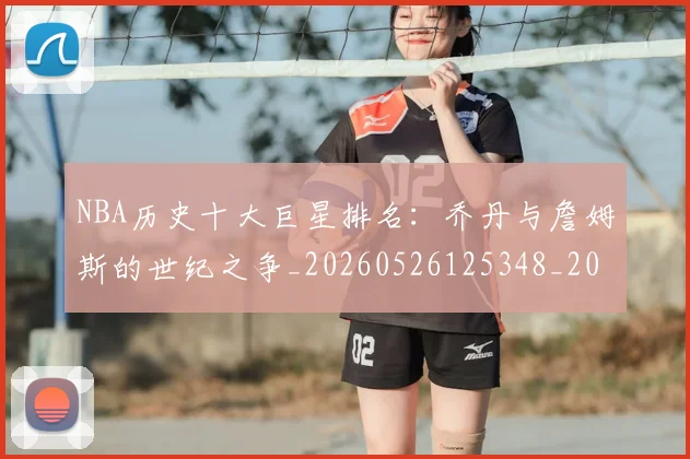 NBA历史十大巨星排名：乔丹与詹姆斯的世纪之争_20260526125348_20260702045217