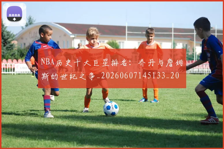 NBA历史十大巨星排名：乔丹与詹姆斯的世纪之争_20260607145133_20260702045218