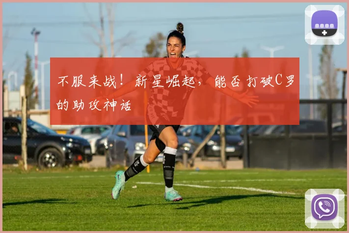 不服来战！新星崛起，能否打破C罗的助攻神话