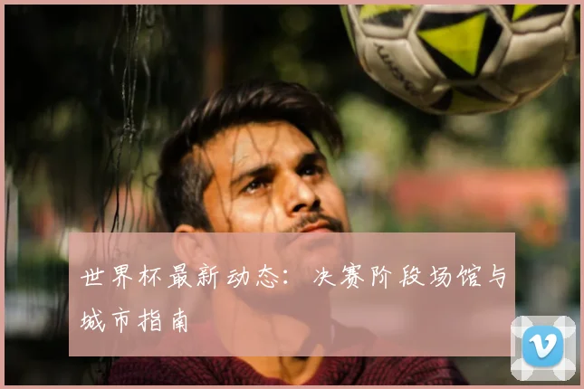 世界杯最新动态：决赛阶段场馆与城市指南