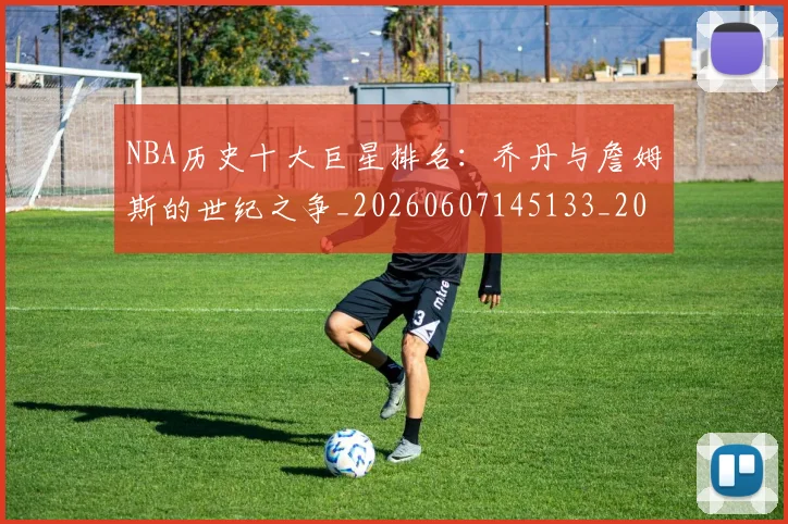 NBA历史十大巨星排名：乔丹与詹姆斯的世纪之争_20260607145133_20260702045218