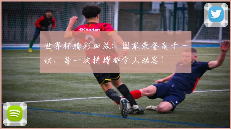 世界杯精彩回放：国家荣誉高于一切，每一次拼搏都令人动容！