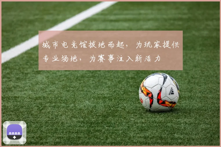 城市电竞馆拔地而起，为玩家提供专业场地，为赛事注入新活力